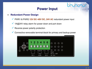 22 / 46
 Redundant Power Design
 PWR1 & PWR2 12V DC~48V DC, 24V AC redundant power input
 1A@24V relay alarm for power down and port down
 Reverse power polarity protection
 Connective removable terminal block for primary and backup power
Power Input
 