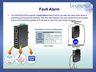 25 / 46
Fault Alarm
 The IGS-5225-4T2S supports a Fault Alarm feature which can alert the users when there is
something wrong with the switches. With this ideal feature, the users would not have to waste
time to find where the problem is. It will help to save time and human resource.
OR
 
