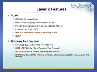 33 / 46
 VLAN
 IEEE 802.1Q tagged VLAN
 Up to 255 VLAN groups, out of 4095 VLAN IDs
 Provider Bridging (VLAN Q-in-Q) support (IEEE 802.1ad)
 Private VLAN Edge (PVE)
 MAC-based/Protocol-based VLAN/Voice VLAN
 GVRP
 Spanning Tree Protocol
 STP, IEEE 802.1D (Spanning Tree Protocol)
 RSTP, IEEE 802.1w (Rapid Spanning Tree Protocol)
 MSTP, IEEE 802.1s Multiple Spanning Tree Protocol
 BPDU Guard and BPDU Filtering enhance switch network reliability, manageability and
security
Layer 2 Features
 
