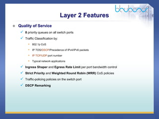 34 / 46
 Quality of Service
 8 priority queues on all switch ports
 Traffic Classification by:
• 802.1p CoS
• IP TOS/DSCP/Precedence of IPv4/IPv6 packets
• IP TCP/UDP port number
• Typical network applications
 Ingress Shaper and Egress Rate Limit per port bandwidth control
 Strict Priority and Weighted Round Robin (WRR) CoS policies
 Traffic-policing policies on the switch port
 DSCP Remarking
Layer 2 Features
 