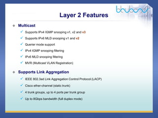 35 / 46
 Multicast
 Supports IPv4 IGMP snooping v1, v2 and v3
 Supports IPv6 MLD snooping v1 and v2
 Querier mode support
 IPv4 IGMP snooping filtering
 IPv6 MLD snooping filtering
 MVR (Multicast VLAN Registration)
 Supports Link Aggregation
 IEEE 802.3ad Link Aggregation Control Protocol (LACP)
 Cisco ether-channel (static trunk)
 4 trunk groups, up to 4 ports per trunk group
 Up to 8Gbps bandwidth (full duplex mode)
Layer 2 Features
 