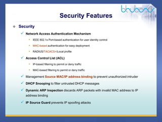 36 / 46
 Security
 Network Access Authentication Mechanism
• IEEE 802.1x Port-based authentication for user identity control
• MAC-based authentication for easy deployment
• RADIUS/TACACS+/Local profile
 Access Control List (ACL)
• IP-based filtering to permit or deny traffic
• MAC-based filtering to permit or deny traffic
 Management Source MAC/IP address binding to prevent unauthorized intruder
 DHCP Snooping to filter untrusted DHCP messages
 Dynamic ARP Inspection discards ARP packets with invalid MAC address to IP
address binding
 IP Source Guard prevents IP spoofing attacks
Security Features
 