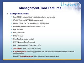 37 / 46
 Management Tools
 Four RMON groups (history, statistics, alarms and events)
 IPv6 IP Address/NTP/DNS management
 Built-in Trivial File Transfer Protocol (TFTP) client
 Firmware upload/download via HTTP/TFTP
 DHCP Relay
 DHCP Option82
 DHCP Server
 User Privilege levels control
 NTP (Network Time Protocol)
 Link Layer Discovery Protocol (LLDP)
 SFP-DDM (Digital Diagnostic Monitor)
 Cable Diagnostic technology provides the mechanism to detect and report potential
cabling issues
 PLANET Smart Discovery Utility for deployment management
Management Tool Features
 
