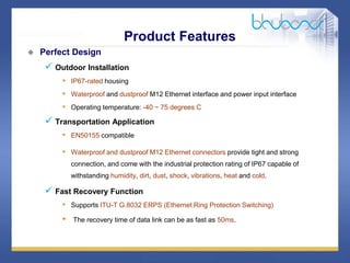11 /47
 Perfect Design
 Outdoor Installation
• IP67-rated housing
• Waterproof and dustproof M12 Ethernet interface and power input interface
• Operating temperature: -40 ~ 75 degrees C
 Transportation Application
• EN50155 compatible
• Waterproof and dustproof M12 Ethernet connectors provide tight and strong
connection, and come with the industrial protection rating of IP67 capable of
withstanding humidity, dirt, dust, shock, vibrations, heat and cold.
 Fast Recovery Function
• Supports ITU-T G.8032 ERPS (Ethernet Ring Protection Switching)
• The recovery time of data link can be as fast as 50ms.
Product Features
 