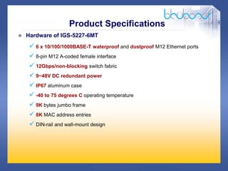 13 /47
 Hardware of IGS-5227-6MT
 6 x 10/100/1000BASE-T waterproof and dustproof M12 Ethernet ports
 8-pin M12 A-coded female interface
 12Gbps/non-blocking switch fabric
 9~48V DC redundant power
 IP67 aluminum case
 -40 to 75 degrees C operating temperature
 9K bytes jumbo frame
 8K MAC address entries
 DIN-rail and wall-mount design
Product Specifications
 
