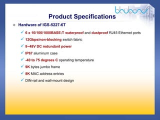 14 /47
 Hardware of IGS-5227-6T
 6 x 10/100/1000BASE-T waterproof and dustproof RJ45 Ethernet ports
 12Gbps/non-blocking switch fabric
 9~48V DC redundant power
 IP67 aluminum case
 -40 to 75 degrees C operating temperature
 9K bytes jumbo frame
 8K MAC address entries
 DIN-rail and wall-mount design
Product Specifications
 
