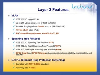 16 /47
 VLAN
 IEEE 802.1Q tagged VLAN
 Up to 255 VLAN groups, out of 4095 VLAN IDs
 Provider Bridging (VLAN Q-in-Q) support (IEEE 802.1ad)
 Private VLAN Edge (PVE)
 MAC-based/Protocol-based VLAN/Voice VLAN
 Spanning Tree Protocol
 IEEE 802.1D Spanning Tree Protocol (STP)
 IEEE 802.1w Rapid Spanning Tree Protocol (RSTP)
 IEEE 802.1s Multiple Spanning Tree Protocol (MSTP)
 BPDU Guard and BPDU Filtering enhance switch network reliability, manageability and
security
 E.R.P.S (Ethernet Ring Protection Switching)
 Complies with ITU-T G.8032 standard
 Recovery time < 50ms
Layer 2 Features
 