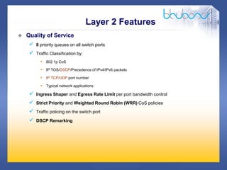 18 /47
 Quality of Service
 8 priority queues on all switch ports
 Traffic Classification by:
• 802.1p CoS
• IP TOS/DSCP/Precedence of IPv4/IPv6 packets
• IP TCP/UDP port number
• Typical network applications
 Ingress Shaper and Egress Rate Limit per port bandwidth control
 Strict Priority and Weighted Round Robin (WRR) CoS policies
 Traffic policing on the switch port
 DSCP Remarking
Layer 2 Features
 