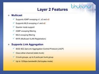 19 /47
 Multicast
 Supports IGMP snooping v1, v2 and v3
 Supports MLD snooping v1 and v2
 Querier mode support
 IGMP snooping filtering
 MLD snooping filtering
 MVR (Multicast VLAN Registration)
 Supports Link Aggregation
 IEEE 802.3ad Link Aggregation Control Protocol (LACP)
 Cisco ether-channel (static trunk)
 3 trunk groups, up to 6 ports per trunk group
 Up to 12Gbps bandwidth (full duplex mode)
Layer 2 Features
 