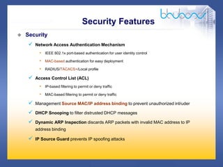 20 /47
 Security
 Network Access Authentication Mechanism
• IEEE 802.1x port-based authentication for user identity control
• MAC-based authentication for easy deployment
• RADIUS/TACACS+/Local profile
 Access Control List (ACL)
• IP-based filtering to permit or deny traffic
• MAC-based filtering to permit or deny traffic
 Management Source MAC/IP address binding to prevent unauthorized intruder
 DHCP Snooping to filter distrusted DHCP messages
 Dynamic ARP Inspection discards ARP packets with invalid MAC address to IP
address binding
 IP Source Guard prevents IP spoofing attacks
Security Features
 