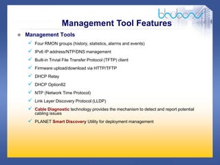 24 /47
 Management Tools
 Four RMON groups (history, statistics, alarms and events)
 IPv6 IP address/NTP/DNS management
 Built-in Trivial File Transfer Protocol (TFTP) client
 Firmware upload/download via HTTP/TFTP
 DHCP Relay
 DHCP Option82
 NTP (Network Time Protocol)
 Link Layer Discovery Protocol (LLDP)
 Cable Diagnostic technology provides the mechanism to detect and report potential
cabling issues
 PLANET Smart Discovery Utility for deployment management
Management Tool Features
 