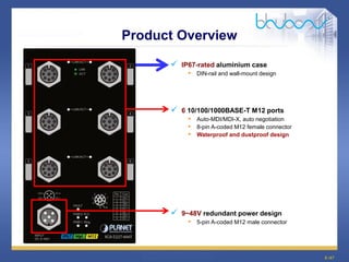 8 /47
Product Overview
 IP67-rated aluminium case
• DIN-rail and wall-mount design
 6 10/100/1000BASE-T M12 ports
• Auto-MDI/MDI-X, auto negotiation
• 8-pin A-coded M12 female connector
• Waterproof and dustproof design
 9~48V redundant power design
• 5-pin A-coded M12 male connector
 