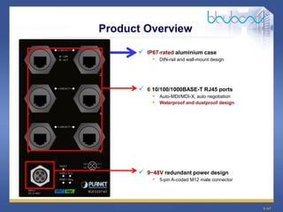 9 /47
Product Overview
 IP67-rated aluminium case
• DIN-rail and wall-mount design
 6 10/100/1000BASE-T RJ45 ports
• Auto-MDI/MDI-X, auto negotiation
• Waterproof and dustproof design
 9~48V redundant power design
• 5-pin A-coded M12 male connector
 