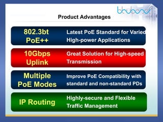 12 68
Highly-secure and Flexible
Traffic Management
Product Advantages
IP Routing
Latest PoE Standard for Varied
High-power Applications
Great Solution for High-speed
Transmission
Improve PoE Compatibility with
standard and non-standard PDs
10Gbps
Uplink
Multiple
PoE Modes
802.3bt
PoE++
 