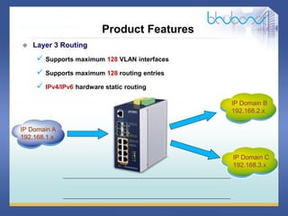 16 68
 Layer 3 Routing
 Supports maximum 128 VLAN interfaces
 Supports maximum 128 routing entries
 IPv4/IPv6 hardware static routing
IP Domain A
192.168.1.x
IP Domain B
192.168.2.x
Product Features
IP Domain C
192.168.3.x
 