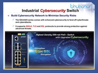 18 68
Industrial Cybersecurity Switch
 Build Cybersecurity Network to Minimize Security Risks
 The IGS-6325 series comes with enhanced cybersecurity to fend off cyberthreats
and cyberattacks.
 It supports SSHv2, TLS and SSL protocols to provide strong protection against
advanced threats.
 