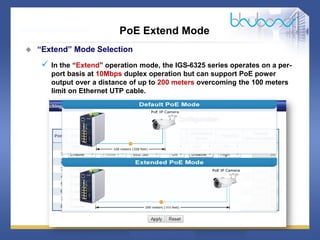 22 68
PoE Extend Mode
 “Extend” Mode Selection
 In the “Extend” operation mode, the IGS-6325 series operates on a per-
port basis at 10Mbps duplex operation but can support PoE power
output over a distance of up to 200 meters overcoming the 100 meters
limit on Ethernet UTP cable.
 