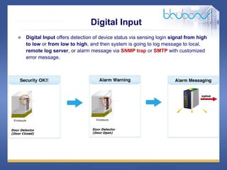 27 68
Digital Input
 Digital Input offers detection of device status via sensing login signal from high
to low or from low to high, and then system is going to log message to local,
remote log server, or alarm message via SNMP trap or SMTP with customized
error message.
 