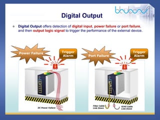 28 68
Power Failure Trigger
Alarm Port Failure
Trigger
Alarm
Digital Output
 Digital Output offers detection of digital input, power failure or port failure,
and then output logic signal to trigger the performance of the external device.
 
