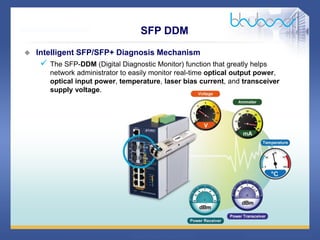 29 68
SFP DDM
 Intelligent SFP/SFP+ Diagnosis Mechanism
 The SFP-DDM (Digital Diagnostic Monitor) function that greatly helps
network administrator to easily monitor real-time optical output power,
optical input power, temperature, laser bias current, and transceiver
supply voltage.
 