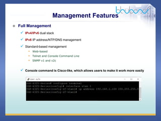 31 68
 Full Management
 IPv4/IPv6 dual stack
 IPv6 IP address/NTP/DNS management
 Standard-based management
• Web-based
• Telnet and Console Command Line
• SNMP v1 and v2c
 Console command is Cisco-like, which allows users to make it work more easily
Management Features
 