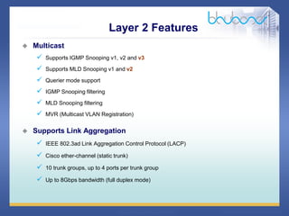 33 68
 Multicast
 Supports IGMP Snooping v1, v2 and v3
 Supports MLD Snooping v1 and v2
 Querier mode support
 IGMP Snooping filtering
 MLD Snooping filtering
 MVR (Multicast VLAN Registration)
 Supports Link Aggregation
 IEEE 802.3ad Link Aggregation Control Protocol (LACP)
 Cisco ether-channel (static trunk)
 10 trunk groups, up to 4 ports per trunk group
 Up to 8Gbps bandwidth (full duplex mode)
Layer 2 Features
 