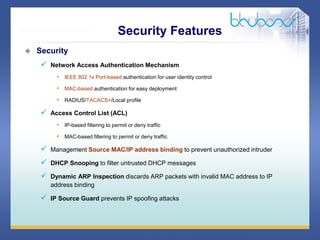 34 68
 Security
 Network Access Authentication Mechanism
• IEEE 802.1x Port-based authentication for user identity control
• MAC-based authentication for easy deployment
• RADIUS/TACACS+/Local profile
 Access Control List (ACL)
• IP-based filtering to permit or deny traffic
• MAC-based filtering to permit or deny traffic
 Management Source MAC/IP address binding to prevent unauthorized intruder
 DHCP Snooping to filter untrusted DHCP messages
 Dynamic ARP Inspection discards ARP packets with invalid MAC address to IP
address binding
 IP Source Guard prevents IP spoofing attacks
Security Features
 