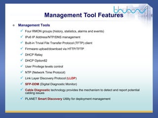 35 68
 Management Tools
 Four RMON groups (history, statistics, alarms and events)
 IPv6 IP Address/NTP/DNS management
 Built-in Trivial File Transfer Protocol (TFTP) client
 Firmware upload/download via HTTP/TFTP
 DHCP Relay
 DHCP Option82
 User Privilege levels control
 NTP (Network Time Protocol)
 Link Layer Discovery Protocol (LLDP)
 SFP-DDM (Digital Diagnostic Monitor)
 Cable Diagnostic technology provides the mechanism to detect and report potential
cabling issues
 PLANET Smart Discovery Utility for deployment management
Management Tool Features
 