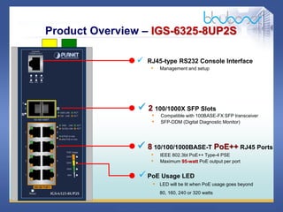 8 68
 RJ45-type RS232 Console Interface
• Management and setup
Product Overview – IGS-6325-8UP2S
 2 100/1000X SFP Slots
• Compatible with 100BASE-FX SFP transceiver
• SFP-DDM (Digital Diagnostic Monitor)
 8 10/100/1000BASE-T PoE++ RJ45 Ports
• IEEE 802.3bt PoE++ Type-4 PSE
• Maximum 95-watt PoE output per port
 PoE Usage LED
• LED will be lit when PoE usage goes beyond
80, 160, 240 or 320 watts
 