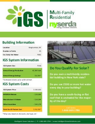 Intelligent Green Solutions | P: 1.866.669.1786 | www.IntelligentGreenSolutions.com
Do you own a mult-family residen-
tial building in New York state?
Do you use 250G or more hot water
every day in your building?
Do you have a south-facing or flat
roof that is unshaded for the major-
ity of the day?
Do You Qualify For Solar?
Call Today
1.866.669.1786
Building Information
Location Binghamton, NY
Number of Units 25
Est. Daily Hot Water 750G
IGS System Information
IGS System Size 750G
Annual Energy Production 42,364 kwh
Annual Energy Savings $ 6,354*
* Estimated electric price of $0.15/kwh
IGS System Costs
IGS System Price $ 105,910
NYSERDA Rebate - $ 20,000
Manufacturer’s Rebate - $ 10,590
Other Incentives - $ 42,170
Total Out Of Pocket Cost $ 33,150*
Multi-Family
Residential
* May vary based on discounts, fuel type, etc
 