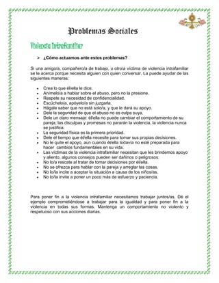 Problemas Sociales
Violencia Intrafamiliar
 ¿Cómo actuamos ante estos problemas?
Si una amigo/a, compañero/a de trabajo, u otro/a víctima de violencia intrafamiliar
se le acerca porque necesita alguien con quien conversar. La puede ayudar de las
siguientes maneras:
 Crea lo que él/ella le dice.
 Anímelo/a a hablar sobre el abuso, pero no la presione.
 Respete su necesidad de confidencialidad.
 Escúchelo/a, apóyelo/a sin juzgarla.
 Hágale saber que no está solo/a, y que le dará su apoyo.
 Dele la seguridad de que el abuso no es culpa suya.
 Dele un claro mensaje: él/ella no puede cambiar el comportamiento de su
pareja, las disculpas y promesas no pararán la violencia, la violencia nunca
se justifica.
 La seguridad física es la primera prioridad.
 Dele el tiempo que él/ella necesite para tomar sus propias decisiones.
 No le quite el apoyo, aun cuando él/ella todavía no esté preparada para
hacer cambios fundamentales en su vida.
 Las víctimas de la violencia intrafamiliar necesitan que les brindemos apoyo
y aliento, algunos consejos pueden ser dañinos o peligrosos:
 No lo/a rescate al tratar de tomar decisiones por él/ella.
 No se ofrezca para hablar con la pareja y arreglar las cosas.
 No lo/la incite a aceptar la situación a causa de los niños/as.
 No lo/la invite a poner un poco más de esfuerzo y paciencia.
Para poner fin a la violencia intrafamiliar necesitamos trabajar juntos/as. Dé el
ejemplo comprometiéndose a trabajar para la igualdad y para poner fin a la
violencia en todas sus formas. Mantenga un comportamiento no violento y
respetuoso con sus acciones diarias.
 