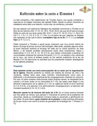 Reflexión sobre la carta a Timoteo l
La leal compañía y fiel colaboración de Timoteo fueron una ayuda constante y
esencial en el trabajo misionero del apóstol Pablo. Desde el primer momento se
estableció entre ellos una relación, nunca rota, de confianza y amistad.
De esa relación son testimonio fidedigno las repetidas menciones a Timoteo en el
libro de los Hechos (Hch 17.14–15; 18.5; 19.22; 20.4), las que de él hace el propio
Pablo en ocho de sus doce cartas (Ro 16.21; 1 Co 4.17; 16.10; 2 Co 1.1; Flp 2.19;
Col 1.1; 1 Ts 1.1; 3.2, 6; 2 Ts 1.1; Flm 1) y el hecho de que, además, le dirigiera
dos epístolas en las que lo llama «verdadero hijo en la fe» (1 Ti 1.1) y «amado
hijo» (2 Ti 1.2; 2.1).
Pablo incorporó a Timoteo a aquel grupo misionero que muy pronto habría de
llevar a Europa el primer anuncio del evangelio. Más tarde, pasados algunos años,
el joven discípulo recibiría el encargo de velar por la «sana doctrina» en Asia
Menor, y de impedir posibles desviaciones hacia otras enseñanzas, falsas y
destructivas (1.3–4; 4.6, 9, 13, 16; 6.3–5), que habían comenzado a penetrar en
comunidades cristianas de reciente formación (1.3–11). La alusión a los «doctores
de la Ley», así como el énfasis puesto en los valores auténticos de la ley de
Moisés (1.6–10) denuncian la actividad que los judaizantes estaban desplegando
en las iglesias asiáticas.
Propósito
Esta epístola revela una seria preocupación de su autor por la organización
de la iglesia. Resulta evidente su interés por dotarla de normas de vida y de
conducta, válidas tanto para cada miembro individualmente como para la
edificación y el crecimiento espiritual de las congregaciones cristianas en conjunto.
Por eso, la carta contiene instrucciones sobre diversos temas: la necesidad de la
oración y el buen orden en la comunidad (2.1–15), las bases para llegar a una
eficiente organización de la iglesia (3.1–13), la vigilancia frente al error doctrinal
(4.1–5; 6.3–5), y la atención a la administración congregacional y al ejercicio del
ministerio pastoral (3.14–15; 5.1–6.2).
Mención aparte ha de hacerse del texto de 3.16. Es un breve poema formado
por tres pares de versos, que parecen ir marcando el camino de la exaltación de
Jesucristo, desde su manifestación humana hasta su ascensión y glorificación en
los cielos. El autor llama «gran misterio de la piedad» a esta hermosa afirmación
de fe que viene a ser como el centro de gravedad de la teología de 1 Timoteo (=1
Ti).
 