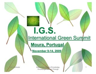 I.G.S.
               International Green Summit
                Moura, Portugal
                November 9-14, 2009




S.H. Andrade      Awareness creates Knowledge,   1
                   Knowledge creates Change
 