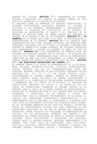 DERECHO DEL TITULAR. ARTICULO 7°.- CORRESPONDE AL TITULAR:
APROBAR O DESAPROBAR LAS CUENTAS, EL BALANCE GENERAL DE CADA
EJERCICIO ECONÓMICO Y LA GESTIÓN DE LA EMPRESA.
A) RESOLVER SOBRE LA FORMACIÓN DE RESERVAS FACULTATIVAS. B)
DISPONER INVESTIGACIÓN, AUDITORIAS EXTERNAS. C) DESIGNAR Y
SUSTITUIR A LOS GERENTES, REPRESENTANTES Y LIQUIDADORES; D)
MODIFICAR LA ESCRITURA DE CONSTITUCIÓN DE LA EMPRESA. E)
MODIFICAR LA DENOMINACIÓN, EL OBJETO Y EL DOMICILIO DE LA
EMPRESA. F) DECIDIR SOBRE LOS DEMÁS ASUNTOS QUE REQUIERE EL
INTERÉS DE LA EMPRESA O QUE LA LEY DETERMINE. ARTICULO 8°.- LA
GERENCIA ES EL ÓRGANO QUE TIENE A SU CARGO LA ADMINISTRACIÓN Y
REPRESENTACIÓN DE LA EMPRESA. ARTICULO 9°.- LA GERENCIA SERÁ
DESEMPEÑADA POR UNA O MÁS PERSONAS NATURALES CON CAPACIDAD PARA
CONTRATAR, DESIGNADAS POR EL TITULAR: LA PERSONA O PERSONAS QUE
EJERZAN LA GERENCIA SE LLAMAN GERENTES, NO PUDIENDO CONFERIRSE
ESTA DENOMINACIÓN A QUIENES NO EJERZAN EL CARGO EN TODA SU
AMPLITUD. ARTICULO 10°.- EL NOMBRAMIENTO DE GERENTE PUEDE SER
REVOCADO EN CUALQUIER MOMENTO POR EL TITULAR. LA DURACIÓN DEL
CARGO ES POR TIEMPO INDETERMINADO SALVO QUE EN EL NOMBRAMIENTO
CONSTE QUE SE HACE POR PLAZO DETERMINADO. EL CARGO DE GERENTE
TERMINA ADEMÁS POR MUERTE O INCAPACIDAD CIVIL DE ESTE. ARTÍCULO
11°.- LAS PRINCIPALES ATRIBUCIONES DEL GERENTE SON:
EL GERENTE TENDRÁ A SU CARGO LA REPRESENTACIÓN DE LA SOCIEDAD,
ANTE CUALQUIER AUTORIDAD POLICIAL, JUDICIAL, ADMINISTRATIVA,
FISCAL, BANCARIA SIN QUE SU REPRESENTATIVIDAD PUEDA SER
OBJETADA, QUEDANDO INVESTIDO DE LAS FACULTADES CONTENIDAS EN LOS
ARTÍCULOS 63°, 73°, 75° Y 77° DEL CÓDIGO PROCESAL CIVIL.
ADICIONALMENTE EL GERENTE GENERAL, GERENTE DE OPERACIONES Y
DEMAS GERENTES ESTÁN FACULTADOS DE MANERA INDEPENDIENTE E
INDISTINTA A: A) SUPERVISAR LA CONTABILIDAD, DEBIENDO FISCALIZAR
Y DETERMINAR QUE LOS FONDOS DE LA SOCIEDAD SE DEPOSITEN EN
INSTITUCIONES BANCARIAS DE CRÉDITO Y, SE LLEVEN AL DÍA LOS
LIBROS DE CONTABILIDAD. ORGANIZAR EL RÉGIMEN INTERNO DE LA
EMPRESA, USAR EL SELLO DE LA MISMA, EXPEDIR LA CORRESPONDENCIA,
CUIDAR QUE LA CONTABILIDAD ESTÉ AL DÍA, INSPECCIONAR LOS LIBROS,
DOCUMENTOS Y OPERACIONES DE LA EMPRESA Y DICTAR LAS
DISPOSICIONES PARA EL CORRECTO FUNCIONAMIENTO DE LA MISMA; B)
DIRIGIR LAS OPERACIONES COMERCIALES, ADMINISTRATIVAS Y DE
TRANSFORMACIÓN QUE SE EFECTÚEN. C) REPRESENTAR A LA EMPRESA ANTE
TODA CLASE DE AUTORIDADES JUDICIALES DE CUALQUIER FUERO, GOZANDO
DE LAS FACULTADES SEÑALADAS EN LOS ARTÍCULOS NOVENO Y DÉCIMO DEL
CÓDIGO DE PROCEDIMIENTOS CIVILES, ASÍ COMO INTERVENIR EN LAS
ACTUACIONES JUDICIALES EN LAS QUE LA EMPRESA SEA DEMANDADA O
TERCERISTA. PODRÁ SUSTITUIR SUS FACULTADES DE REPRESENTACIÓN EN
JUICIOS, CON LAS ATRIBUCIONES GENERALES DEL MANDATO Y LAS
ESPECIALES QUE FUEREN NECESARIAS EN FAVOR DE TERCERAS PERSONAS,
REVOCANDO DICHAS SUSTITUCIONES Y REASUMIENDO SUS FACULTADES
CUANTAS VECES LO CREYERA OPORTUNO. ASIMISMO, REPRESENTARA A LA
EMPRESA ANTE TODA CLASE DE AUTORIDADES SEAN POLICIALES,
POLÍTICAS, MILITARES, ADMINISTRATIVAS, ADUANERAS, FISCALES, DEL
GOBIERNO CENTRAL, GOBIERNOS LOCALES Y REGIONALES, PUBLICAS O
 