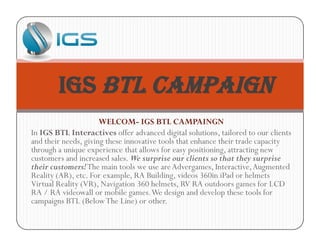 WELCOM- IGS BTL CAMPAINGN
In IGS BTL Interactives offer advanced digital solutions, tailored to our clients
and their needs, giving these innovative tools that enhance their trade capacity
through a unique experience that allows for easy positioning, attracting new
customers and increased sales. We surprise our clients so that they surprise
their customers!The main tools we use areAdvergames, Interactive,Augmented
Reality (AR), etc. For example, RA Building, videos 360in iPad or helmets
Virtual Reality (VR), Navigation 360 helmets, RV RA outdoors games for LCD
RA / RA videowall or mobile games.We design and develop these tools for
campaigns BTL (BelowThe Line) or other.
IGS BTL Campaign
 