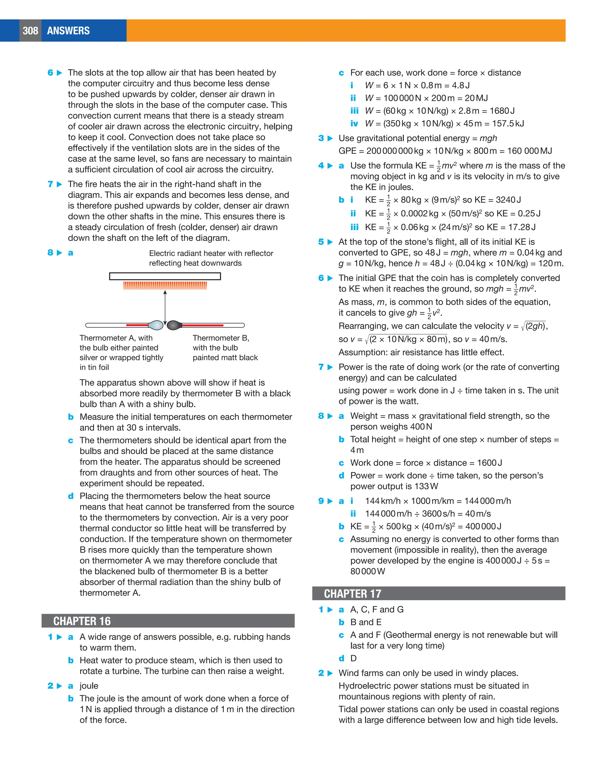 308 ANSWERS
c For each use, work done = force × distance
i W = 6 × 1N × 0.8m = 4.8J
ii W = 100000N × 200m = 20MJ
iii W = (60kg × 10N/kg) × 2.8m = 1680J
iv W = (350kg × 10N/kg) × 45m = 157.5kJ
3 ▶ Use gravitational potential energy = mgh
GPE = 200000000kg × 10N/kg × 800m = 160 000MJ
4 ▶ a Use the formula KE = ​​ 
1
_
2
​​ mv2 where m is the mass of the
moving object in kg and v is its velocity in m/s to give
the KE in joules.
b i KE = ​​ 1
_
2
​​ × 80kg × (9m/s)2 so KE = 3240J
ii KE = ​​ 1
_
2
​​ × 0.0002kg × (50m/s)2 so KE = 0.25J
iii KE = ​​ 1
_
2
​​ × 0.06kg × (24m/s)2 so KE = 17.28J
5 ▶ At the top of the stone’s flight, all of its initial KE is
converted to GPE, so 48J = mgh, where m = 0.04kg and
g = 10N/kg, hence h = 48J ÷ (0.04kg × 10N/kg) = 120m.
6 ▶ The initial GPE that the coin has is completely converted
to KE when it reaches the ground, so mgh = ​​ 1
_
2
​ ​mv2.
As mass, m, is common to both sides of the equation,
it cancels to give gh = ​​ 1
_
2
​ ​v2.
Rearranging, we can calculate the velocity v = ​​
√
_____
(2gh) ​​,
so v = ​​
√
__________________
  
(2 × 10N/kg × 80m) ​​
, so v = 40m/s.
Assumption: air resistance has little effect.
7 ▶ Power is the rate of doing work (or the rate of converting
energy) and can be calculated
using power = work done in J ÷ time taken in s. The unit
of power is the watt.
8 ▶ a Weight = mass × gravitational field strength, so the
person weighs 400N
b Total height = height of one step × number of steps =
4m
c Work done = force × distance = 1600J
d Power = work done ÷ time taken, so the person’s
power output is 133W
9 ▶ a i 144km/h × 1000m/km = 144000m/h
ii 144000m/h ÷ 3600s/h = 40m/s
b KE = ​​ 1
_
2
​​ × 500kg × (40m/s)2 = 400000J
c Assuming no energy is converted to other forms than
movement (impossible in reality), then the average
power developed by the engine is 400000J ÷ 5s =
80000W
CHAPTER 17
1 ▶ a A, C, F and G
b B and E
c A and F (Geothermal energy is not renewable but will
last for a very long time)
d D
2 ▶ Wind farms can only be used in windy places.
Hydroelectric power stations must be situated in
mountainous regions with plenty of rain.
Tidal power stations can only be used in coastal regions
with a large difference between low and high tide levels.
6 ▶ The slots at the top allow air that has been heated by
the computer circuitry and thus become less dense
to be pushed upwards by colder, denser air drawn in
through the slots in the base of the computer case. This
convection current means that there is a steady stream
of cooler air drawn across the electronic circuitry, helping
to keep it cool. Convection does not take place so
effectively if the ventilation slots are in the sides of the
case at the same level, so fans are necessary to maintain
a sufficient circulation of cool air across the circuitry.
7 ▶ The fire heats the air in the right-hand shaft in the
diagram. This air expands and becomes less dense, and
is therefore pushed upwards by colder, denser air drawn
down the other shafts in the mine. This ensures there is
a steady circulation of fresh (colder, denser) air drawn
down the shaft on the left of the diagram.
8 ▶ a
Thermometer B,
with the bulb
painted matt black
Electric radiant heater with reflector
reflecting heat downwards
Thermometer A, with
the bulb either painted
silver or wrapped tightly
in tin foil
The apparatus shown above will show if heat is
absorbed more readily by thermometer B with a black
bulb than A with a shiny bulb.
b Measure the initial temperatures on each thermometer
and then at 30 s intervals.
c The thermometers should be identical apart from the
bulbs and should be placed at the same distance
from the heater. The apparatus should be screened
from draughts and from other sources of heat. The
experiment should be repeated.
d Placing the thermometers below the heat source
means that heat cannot be transferred from the source
to the thermometers by convection. Air is a very poor
thermal conductor so little heat will be transferred by
conduction. If the temperature shown on thermometer
B rises more quickly than the temperature shown
on thermometer A we may therefore conclude that
the blackened bulb of thermometer B is a better
absorber of thermal radiation than the shiny bulb of
thermometer A.
CHAPTER 16
1 ▶ a A wide range of answers possible, e.g. rubbing hands
to warm them.
b Heat water to produce steam, which is then used to
rotate a turbine. The turbine can then raise a weight.
2 ▶ a joule
b The joule is the amount of work done when a force of
1N is applied through a distance of 1m in the direction
of the force.
 