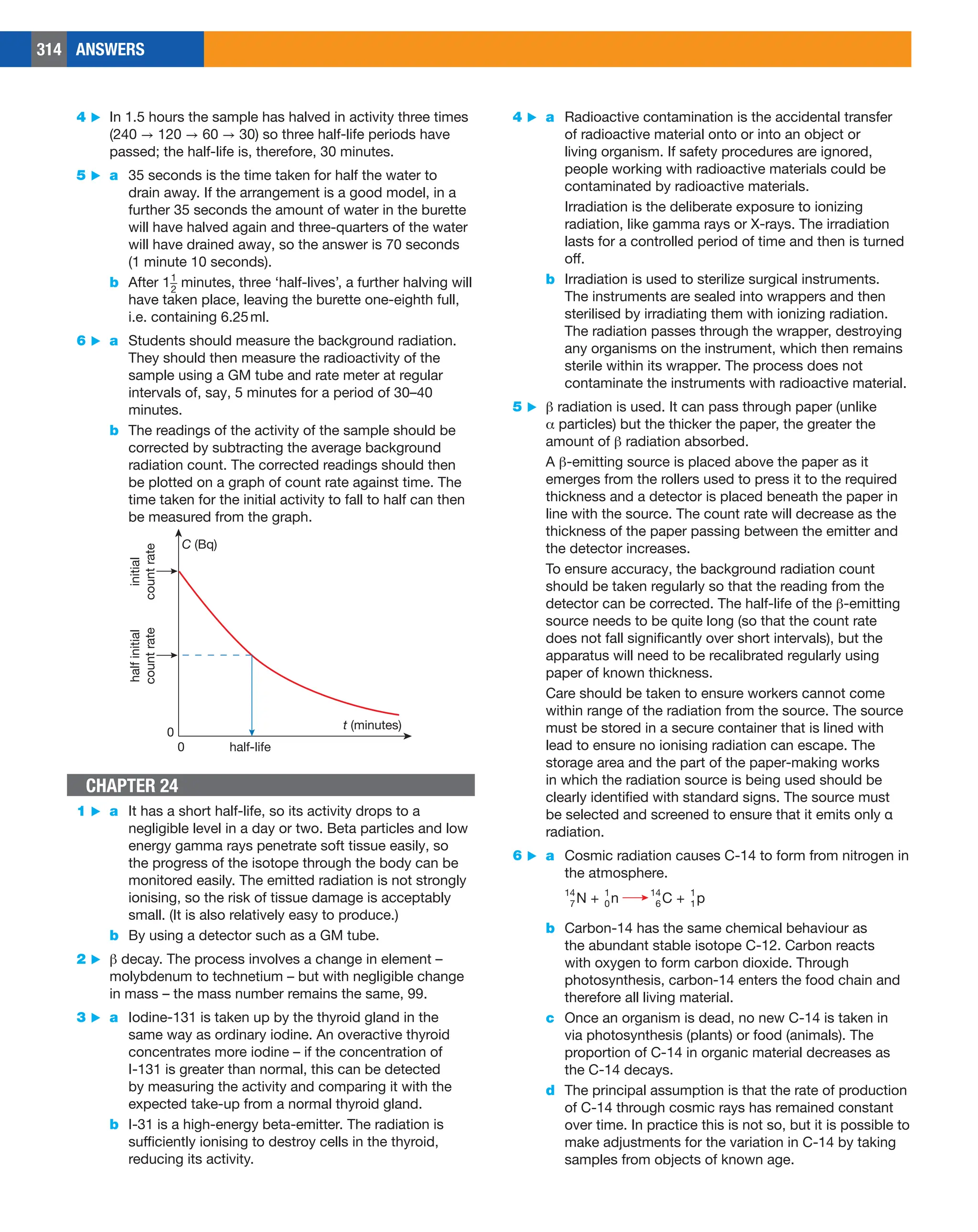 314 ANSWERS
4 ▶ a Radioactive contamination is the accidental transfer
of radioactive material onto or into an object or
living organism. If safety procedures are ignored,
people working with radioactive materials could be
contaminated by radioactive materials.
Irradiation is the deliberate exposure to ionizing
radiation, like gamma rays or X-rays. The irradiation
lasts for a controlled period of time and then is turned
off.
b Irradiation is used to sterilize surgical instruments.
The instruments are sealed into wrappers and then
sterilised by irradiating them with ionizing radiation.
The radiation passes through the wrapper, destroying
any organisms on the instrument, which then remains
sterile within its wrapper. The process does not
contaminate the instruments with radioactive material.
5 ▶ b radiation is used. It can pass through paper (unlike
a particles) but the thicker the paper, the greater the
amount of b radiation absorbed.
A b-emitting source is placed above the paper as it
emerges from the rollers used to press it to the required
thickness and a detector is placed beneath the paper in
line with the source. The count rate will decrease as the
thickness of the paper passing between the emitter and
the detector increases.
To ensure accuracy, the background radiation count
should be taken regularly so that the reading from the
detector can be corrected. The half-life of the b-emitting
source needs to be quite long (so that the count rate
does not fall significantly over short intervals), but the
apparatus will need to be recalibrated regularly using
paper of known thickness.
Care should be taken to ensure workers cannot come
within range of the radiation from the source. The source
must be stored in a secure container that is lined with
lead to ensure no ionising radiation can escape. The
storage area and the part of the paper-making works
in which the radiation source is being used should be
clearly identified with standard signs. The source must
be selected and screened to ensure that it emits only α
radiation.
6 ▶ a Cosmic radiation causes C-14 to form from nitrogen in
the atmosphere.
N + n
14
7
1
0 C + p
14
6
1
1
b Carbon-14 has the same chemical behaviour as
the abundant stable isotope C-12. Carbon reacts
with oxygen to form carbon dioxide. Through
photosynthesis, carbon-14 enters the food chain and
therefore all living material.
c Once an organism is dead, no new C-14 is taken in
via photosynthesis (plants) or food (animals). The
proportion of C-14 in organic material decreases as
the C-14 decays.
d The principal assumption is that the rate of production
of C-14 through cosmic rays has remained constant
over time. In practice this is not so, but it is possible to
make adjustments for the variation in C-14 by taking
samples from objects of known age.
4 ▶ In 1.5 hours the sample has halved in activity three times
(240 → 120 → 60 → 30) so three half-life periods have
passed; the half-life is, therefore, 30 minutes.
5 ▶ a 35 seconds is the time taken for half the water to
drain away. If the arrangement is a good model, in a
further 35 seconds the amount of water in the burette
will have halved again and three-quarters of the water
will have drained away, so the answer is 70 seconds
(1 minute 10 seconds).
b After 1​​ 1
_
2
​​minutes, three ‘half-lives’, a further halving will
have taken place, leaving the burette one-eighth full,
i.e. containing 6.25ml.
6 ▶ a Students should measure the background radiation.
They should then measure the radioactivity of the
sample using a GM tube and rate meter at regular
intervals of, say, 5 minutes for a period of 30–40
minutes.
b The readings of the activity of the sample should be
corrected by subtracting the average background
radiation count. The corrected readings should then
be plotted on a graph of count rate against time. The
time taken for the initial activity to fall to half can then
be measured from the graph.
half-life
t (minutes)
C (Bq)
0
0
initial
count
rate
half
initial
count
rate
CHAPTER 24
1 ▶ a It has a short half-life, so its activity drops to a
negligible level in a day or two. Beta particles and low
energy gamma rays penetrate soft tissue easily, so
the progress of the isotope through the body can be
monitored easily. The emitted radiation is not strongly
ionising, so the risk of tissue damage is acceptably
small. (It is also relatively easy to produce.)
b By using a detector such as a GM tube.
2 ▶ b decay. The process involves a change in element –
molybdenum to technetium – but with negligible change
in mass – the mass number remains the same, 99.
3 ▶ a Iodine-131 is taken up by the thyroid gland in the
same way as ordinary iodine. An overactive thyroid
concentrates more iodine – if the concentration of
I-131 is greater than normal, this can be detected
by measuring the activity and comparing it with the
expected take-up from a normal thyroid gland.
b I-31 is a high-energy beta-emitter. The radiation is
sufficiently ionising to destroy cells in the thyroid,
reducing its activity.
 