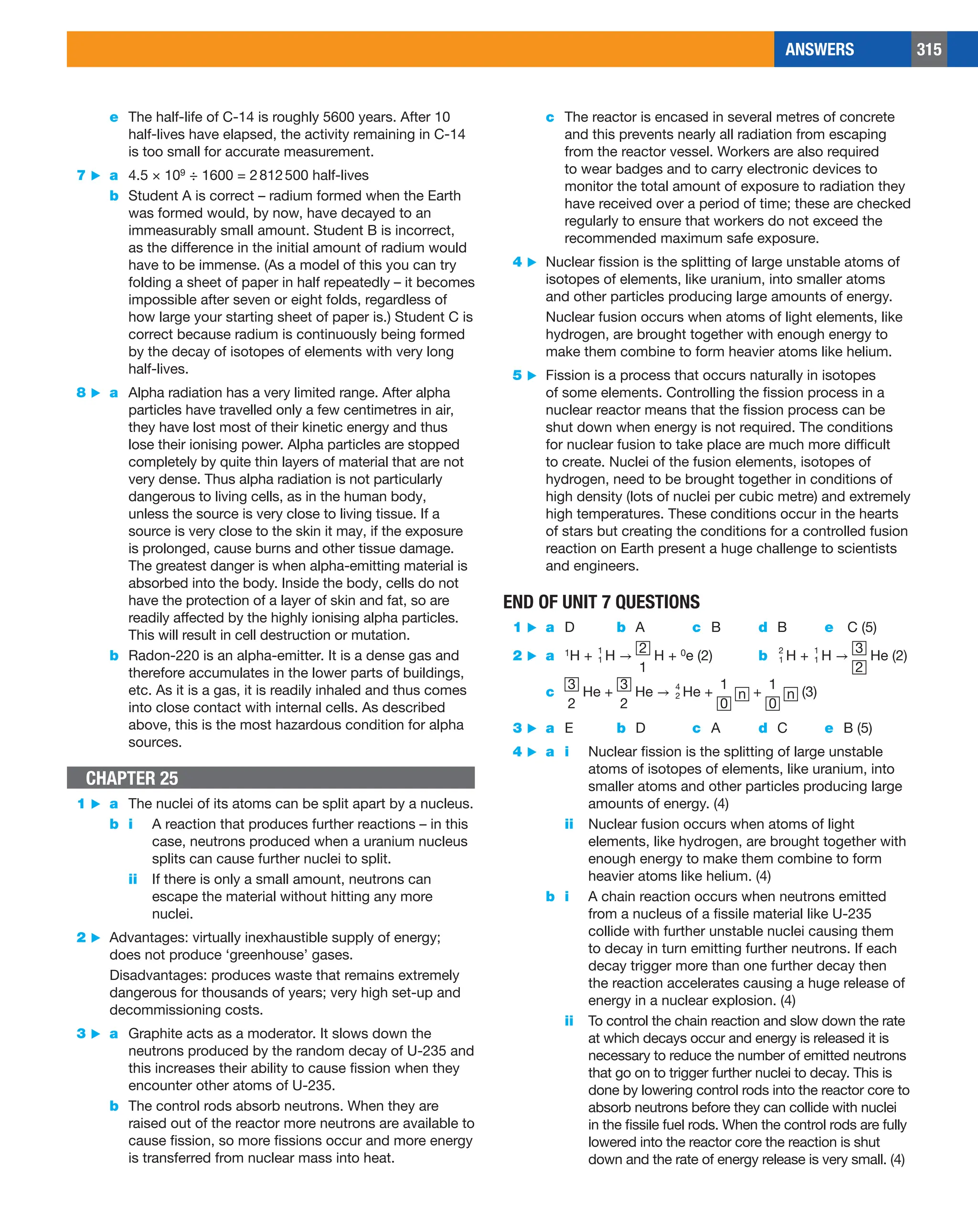 ANSWERS 315
c The reactor is encased in several metres of concrete
and this prevents nearly all radiation from escaping
from the reactor vessel. Workers are also required
to wear badges and to carry electronic devices to
monitor the total amount of exposure to radiation they
have received over a period of time; these are checked
regularly to ensure that workers do not exceed the
recommended maximum safe exposure.
4 ▶ Nuclear fission is the splitting of large unstable atoms of
isotopes of elements, like uranium, into smaller atoms
and other particles producing large amounts of energy.
Nuclear fusion occurs when atoms of light elements, like
hydrogen, are brought together with enough energy to
make them combine to form heavier atoms like helium.
5 ▶ Fission is a process that occurs naturally in isotopes
of some elements. Controlling the fission process in a
nuclear reactor means that the fission process can be
shut down when energy is not required. The conditions
for nuclear fusion to take place are much more difficult
to create. Nuclei of the fusion elements, isotopes of
hydrogen, need to be brought together in conditions of
high density (lots of nuclei per cubic metre) and extremely
high temperatures. These conditions occur in the hearts
of stars but creating the conditions for a controlled fusion
reaction on Earth present a huge challenge to scientists
and engineers.
END OF UNIT 7 QUESTIONS
1 ▶ a D b A c B d B e C (5)
2 ▶ a 1H + ​​1​ 
1
​​​ H →
2
1
H + 0e (2) b	​​1​ 
2
 ​​​ H + ​​1​ 
1
​​​ H →
3
2
He (2)
c
3
2
He +
3
2
He → ​​2​ 
4
 ​​​ He +
1
0
n +
1
0
n (3)
3 ▶ a E b D c A d C e B (5)
4 ▶ a i Nuclear fission is the splitting of large unstable
atoms of isotopes of elements, like uranium, into
smaller atoms and other particles producing large
amounts of energy. (4)
ii Nuclear fusion occurs when atoms of light
elements, like hydrogen, are brought together with
enough energy to make them combine to form
heavier atoms like helium. (4)
b i A chain reaction occurs when neutrons emitted
from a nucleus of a fissile material like U-235
collide with further unstable nuclei causing them
to decay in turn emitting further neutrons. If each
decay trigger more than one further decay then
the reaction accelerates causing a huge release of
energy in a nuclear explosion. (4)
ii To control the chain reaction and slow down the rate
at which decays occur and energy is released it is
necessary to reduce the number of emitted neutrons
that go on to trigger further nuclei to decay. This is
done by lowering control rods into the reactor core to
absorb neutrons before they can collide with nuclei
in the fissile fuel rods. When the control rods are fully
lowered into the reactor core the reaction is shut
down and the rate of energy release is very small. (4)
e The half-life of C-14 is roughly 5600 years. After 10
half-lives have elapsed, the activity remaining in C-14
is too small for accurate measurement.
7 ▶ a 4.5 × 109 ÷ 1600 = 2812500 half-lives
b Student A is correct – radium formed when the Earth
was formed would, by now, have decayed to an
immeasurably small amount. Student B is incorrect,
as the difference in the initial amount of radium would
have to be immense. (As a model of this you can try
folding a sheet of paper in half repeatedly – it becomes
impossible after seven or eight folds, regardless of
how large your starting sheet of paper is.) Student C is
correct because radium is continuously being formed
by the decay of isotopes of elements with very long
half-lives.
8 ▶ a Alpha radiation has a very limited range. After alpha
particles have travelled only a few centimetres in air,
they have lost most of their kinetic energy and thus
lose their ionising power. Alpha particles are stopped
completely by quite thin layers of material that are not
very dense. Thus alpha radiation is not particularly
dangerous to living cells, as in the human body,
unless the source is very close to living tissue. If a
source is very close to the skin it may, if the exposure
is prolonged, cause burns and other tissue damage.
The greatest danger is when alpha-emitting material is
absorbed into the body. Inside the body, cells do not
have the protection of a layer of skin and fat, so are
readily affected by the highly ionising alpha particles.
This will result in cell destruction or mutation.
b Radon-220 is an alpha-emitter. It is a dense gas and
therefore accumulates in the lower parts of buildings,
etc. As it is a gas, it is readily inhaled and thus comes
into close contact with internal cells. As described
above, this is the most hazardous condition for alpha
sources.
CHAPTER 25
1 ▶ a The nuclei of its atoms can be split apart by a nucleus.
b i A reaction that produces further reactions – in this
case, neutrons produced when a uranium nucleus
splits can cause further nuclei to split.
ii If there is only a small amount, neutrons can
escape the material without hitting any more
nuclei.
2 ▶ Advantages: virtually inexhaustible supply of energy;
does not produce ‘greenhouse’ gases.
Disadvantages: produces waste that remains extremely
dangerous for thousands of years; very high set-up and
decommissioning costs.
3 ▶ a Graphite acts as a moderator. It slows down the
neutrons produced by the random decay of U-235 and
this increases their ability to cause fission when they
encounter other atoms of U-235.
b The control rods absorb neutrons. When they are
raised out of the reactor more neutrons are available to
cause fission, so more fissions occur and more energy
is transferred from nuclear mass into heat.
 