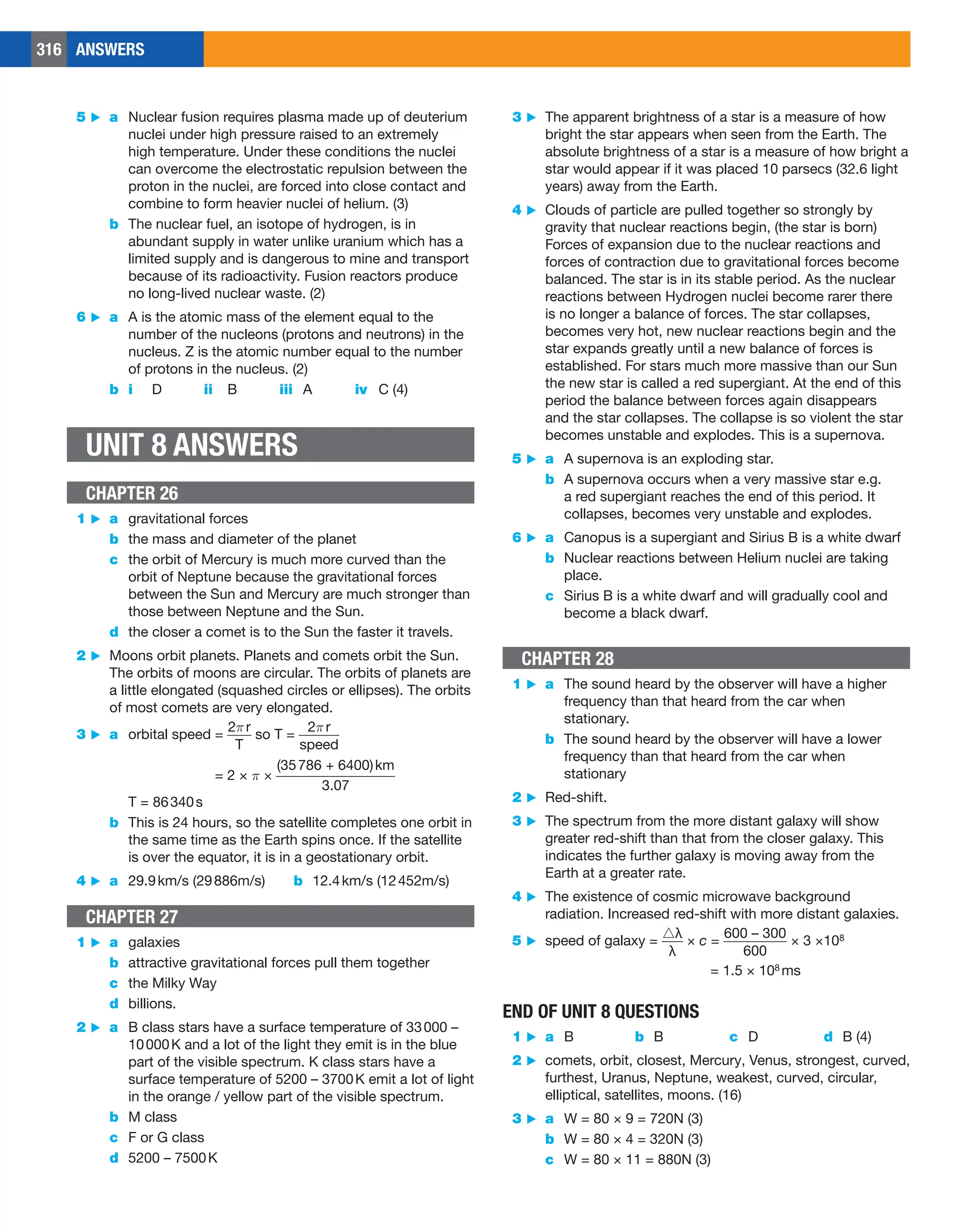 316 ANSWERS
3 ▶ The apparent brightness of a star is a measure of how
bright the star appears when seen from the Earth. The
absolute brightness of a star is a measure of how bright a
star would appear if it was placed 10 parsecs (32.6 light
years) away from the Earth.
4 ▶ Clouds of particle are pulled together so strongly by
gravity that nuclear reactions begin, (the star is born)
Forces of expansion due to the nuclear reactions and
forces of contraction due to gravitational forces become
balanced. The star is in its stable period. As the nuclear
reactions between Hydrogen nuclei become rarer there
is no longer a balance of forces. The star collapses,
becomes very hot, new nuclear reactions begin and the
star expands greatly until a new balance of forces is
established. For stars much more massive than our Sun
the new star is called a red supergiant. At the end of this
period the balance between forces again disappears
and the star collapses. The collapse is so violent the star
becomes unstable and explodes. This is a supernova.
5 ▶ a A supernova is an exploding star.
b A supernova occurs when a very massive star e.g.
a red supergiant reaches the end of this period. It
collapses, becomes very unstable and explodes.
6 ▶ a Canopus is a supergiant and Sirius B is a white dwarf
b Nuclear reactions between Helium nuclei are taking
place.
c Sirius B is a white dwarf and will gradually cool and
become a black dwarf.
CHAPTER 28
1 ▶ a The sound heard by the observer will have a higher
frequency than that heard from the car when
stationary.
b The sound heard by the observer will have a lower
frequency than that heard from the car when
stationary
2 ▶ Red-shift.
3 ▶ The spectrum from the more distant galaxy will show
greater red-shift than that from the closer galaxy. This
indicates the further galaxy is moving away from the
Earth at a greater rate.
4 ▶ The existence of cosmic microwave background
radiation. Increased red-shift with more distant galaxies.
5 ▶ speed of galaxy = ​​ 
△λ
___
λ
 ​​ × c = ​​ 
600 – 300
_________
600
 ​​× 3 ×108
= 1.5 × 108 ms
END OF UNIT 8 QUESTIONS
1 ▶ a B b B c D d B (4)
2 ▶ comets, orbit, closest, Mercury, Venus, strongest, curved,
furthest, Uranus, Neptune, weakest, curved, circular,
elliptical, satellites, moons. (16)
3 ▶ a W = 80 × 9 = 720N (3)
b W = 80 × 4 = 320N (3)
c W = 80 × 11 = 880N (3)
5 ▶ a Nuclear fusion requires plasma made up of deuterium
nuclei under high pressure raised to an extremely
high temperature. Under these conditions the nuclei
can overcome the electrostatic repulsion between the
proton in the nuclei, are forced into close contact and
combine to form heavier nuclei of helium. (3)
b The nuclear fuel, an isotope of hydrogen, is in
abundant supply in water unlike uranium which has a
limited supply and is dangerous to mine and transport
because of its radioactivity. Fusion reactors produce
no long-lived nuclear waste. (2)
6 ▶ a A is the atomic mass of the element equal to the
number of the nucleons (protons and neutrons) in the
nucleus. Z is the atomic number equal to the number
of protons in the nucleus. (2)
b i D ii B iii A iv C (4)
UNIT 8 ANSWERS
CHAPTER 26
1 ▶ a gravitational forces
b the mass and diameter of the planet
c the orbit of Mercury is much more curved than the
orbit of Neptune because the gravitational forces
between the Sun and Mercury are much stronger than
those between Neptune and the Sun.
d the closer a comet is to the Sun the faster it travels.
2 ▶ Moons orbit planets. Planets and comets orbit the Sun.
The orbits of moons are circular. The orbits of planets are
a little elongated (squashed circles or ellipses). The orbits
of most comets are very elongated.
3 ▶ a orbital speed = ​​ 
2πr
____
T
 ​​ so T = ​​ 
2πr
______
speed
 ​​
= 2 × π × ​​ 
(35786 + 6400)km
  
_________________
  
3.07
 ​​
T = 86340s
b This is 24 hours, so the satellite completes one orbit in
the same time as the Earth spins once. If the satellite
is over the equator, it is in a geostationary orbit.
4 ▶ a 29.9km/s (29886m/s) b 12.4km/s (12452m/s)
CHAPTER 27
1 ▶ a galaxies
b attractive gravitational forces pull them together
c the Milky Way
d billions.
2 ▶ a B class stars have a surface temperature of 33000 –
10000K and a lot of the light they emit is in the blue
part of the visible spectrum. K class stars have a
surface temperature of 5200 – 3700K emit a lot of light
in the orange / yellow part of the visible spectrum.
b M class
c F or G class
d 5200 – 7500K
 