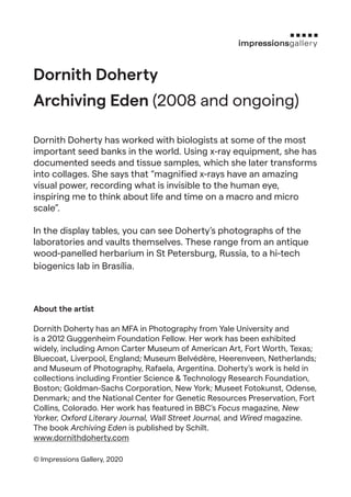 Dornith Doherty
Archiving Eden (2008 and ongoing)
Dornith Doherty has worked with biologists at some of the most
important seed banks in the world. Using x-ray equipment, she has
documented seeds and tissue samples, which she later transforms
into collages. She says that “magnified x-rays have an amazing
visual power, recording what is invisible to the human eye,
inspiring me to think about life and time on a macro and micro
scale”.
In the display tables, you can see Doherty’s photographs of the
laboratories and vaults themselves. These range from an antique
wood-panelled herbarium in St Petersburg, Russia, to a hi-tech
biogenics lab in Brasília.
About the artist
Dornith Doherty has an MFA in Photography from Yale University and
is a 2012 Guggenheim Foundation Fellow. Her work has been exhibited
widely, including Amon Carter Museum of American Art, Fort Worth, Texas;
Bluecoat, Liverpool, England; Museum Belvédère, Heerenveen, Netherlands;
and Museum of Photography, Rafaela, Argentina. Doherty’s work is held in
collections including Frontier Science & Technology Research Foundation,
Boston; Goldman-Sachs Corporation, New York; Museet Fotokunst, Odense,
Denmark; and the National Center for Genetic Resources Preservation, Fort
Collins, Colorado. Her work has featured in BBC’s Focus magazine, New
Yorker, Oxford Literary Journal, Wall Street Journal, and Wired magazine.
The book Archiving Eden is published by Schilt.
www.dornithdoherty.com
© Impressions Gallery, 2020
 