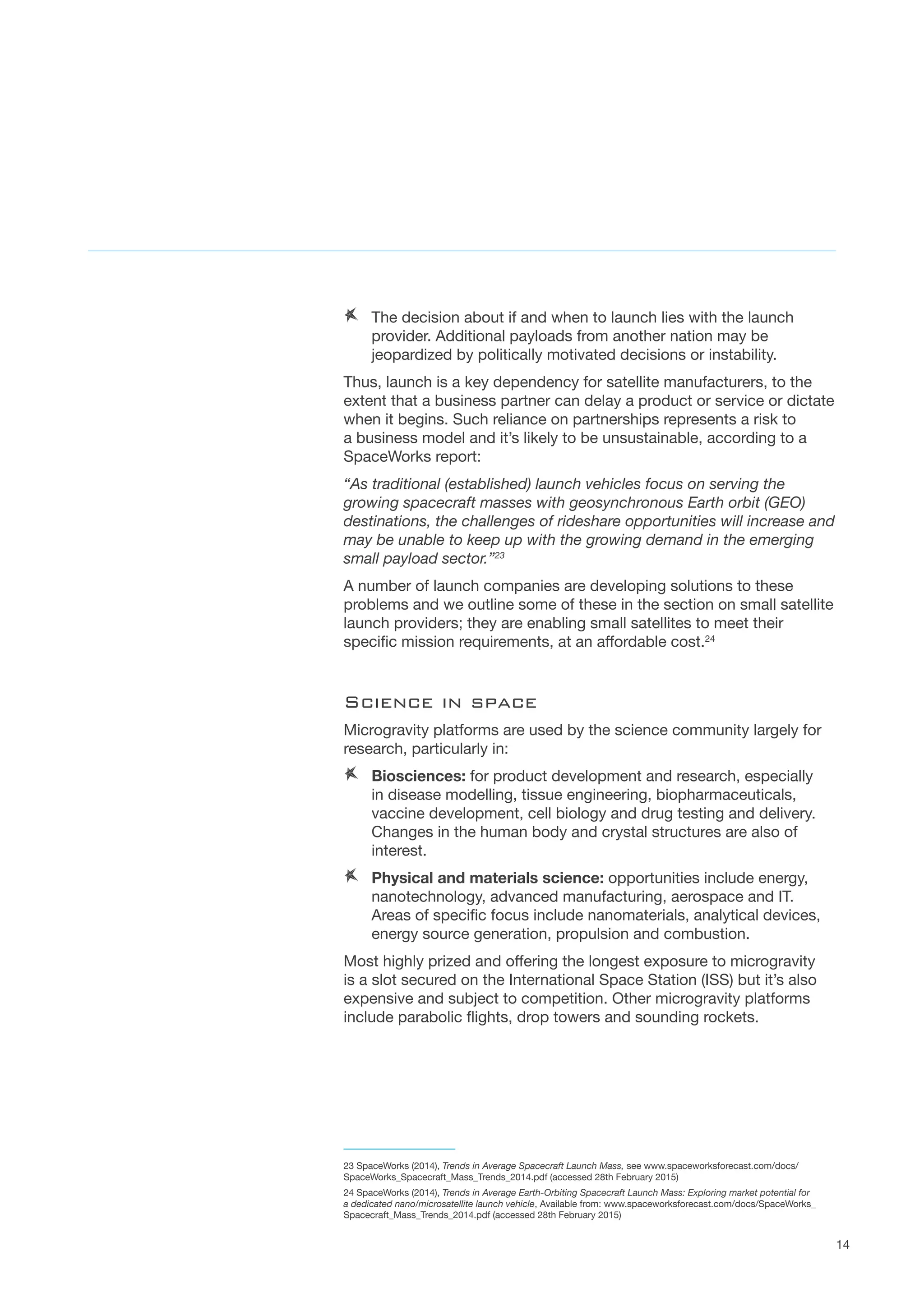 14
AA 	The decision about if and when to launch lies with the launch
provider. Additional payloads from another nation may be
jeopardized by politically motivated decisions or instability.  
Thus, launch is a key dependency for satellite manufacturers, to the
extent that a business partner can delay a product or service or dictate
when it begins. Such reliance on partnerships represents a risk to
a business model and it’s likely to be unsustainable, according to a
SpaceWorks report:
“As traditional (established) launch vehicles focus on serving the
growing spacecraft masses with geosynchronous Earth orbit (GEO)
destinations, the challenges of rideshare opportunities will increase and
may be unable to keep up with the growing demand in the emerging
small payload sector.”23
A number of launch companies are developing solutions to these
problems and we outline some of these in the section on small satellite
launch providers; they are enabling small satellites to meet their
specific mission requirements, at an affordable cost.24
Science in space
Microgravity platforms are used by the science community largely for
research, particularly in:
AA Biosciences: for product development and research, especially
in disease modelling, tissue engineering, biopharmaceuticals,
vaccine development, cell biology and drug testing and delivery.
Changes in the human body and crystal structures are also of
interest.
AA Physical and materials science: opportunities include energy,
nanotechnology, advanced manufacturing, aerospace and IT.
Areas of specific focus include nanomaterials, analytical devices,
energy source generation, propulsion and combustion.
Most highly prized and offering the longest exposure to microgravity
is a slot secured on the International Space Station (ISS) but it’s also
expensive and subject to competition. Other microgravity platforms
include parabolic flights, drop towers and sounding rockets.
23 SpaceWorks (2014), Trends in Average Spacecraft Launch Mass, see www.spaceworksforecast.com/docs/
SpaceWorks_Spacecraft_Mass_Trends_2014.pdf (accessed 28th February 2015)
24 SpaceWorks (2014), Trends in Average Earth-Orbiting Spacecraft Launch Mass: Exploring market potential for
a dedicated nano/microsatellite launch vehicle, Available from: www.spaceworksforecast.com/docs/SpaceWorks_
Spacecraft_Mass_Trends_2014.pdf (accessed 28th February 2015)
 