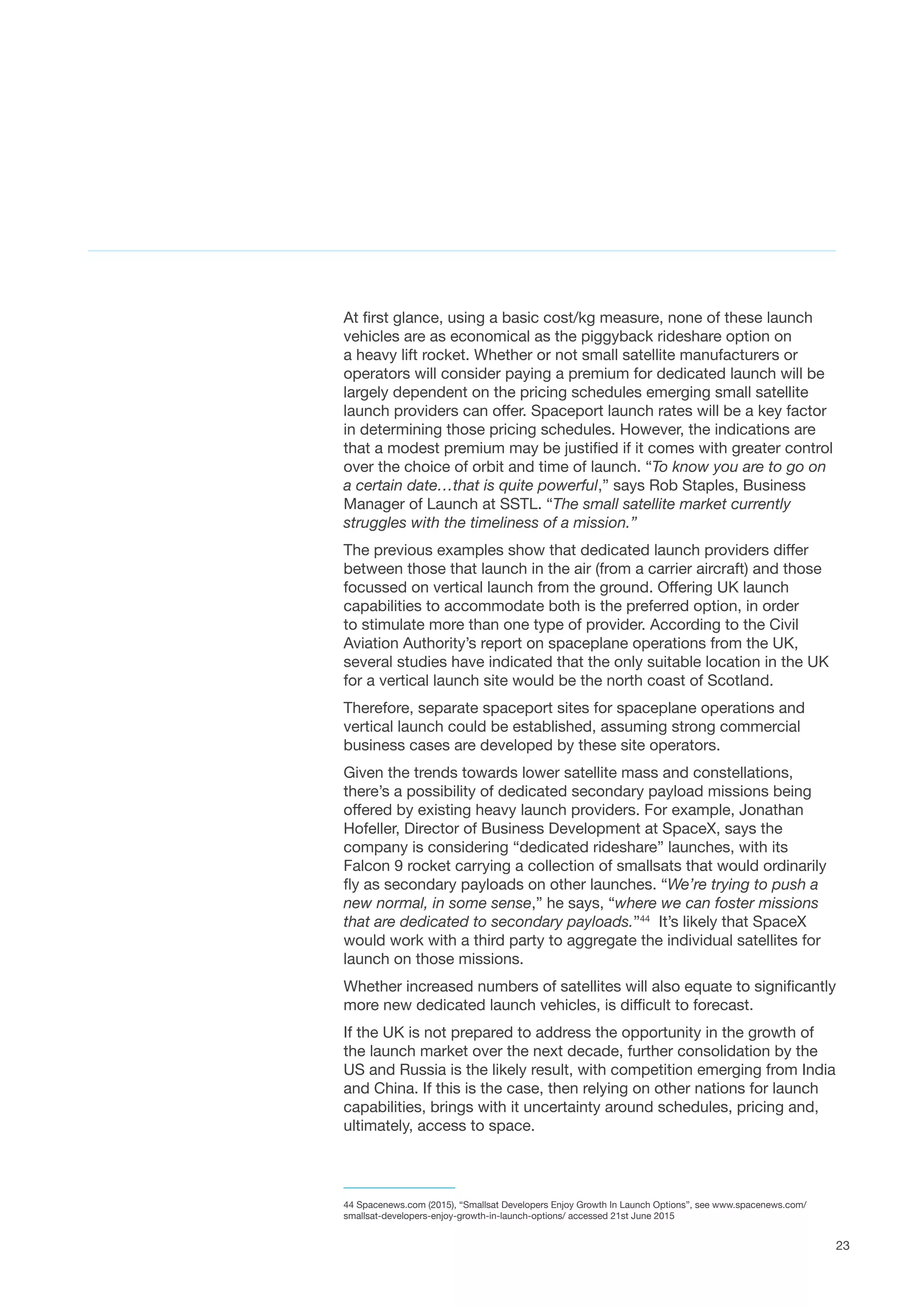23
At first glance, using a basic cost/kg measure, none of these launch
vehicles are as economical as the piggyback rideshare option on
a heavy lift rocket. Whether or not small satellite manufacturers or
operators will consider paying a premium for dedicated launch will be
largely dependent on the pricing schedules emerging small satellite
launch providers can offer. Spaceport launch rates will be a key factor
in determining those pricing schedules. However, the indications are
that a modest premium may be justified if it comes with greater control
over the choice of orbit and time of launch. “To know you are to go on
a certain date…that is quite powerful,” says Rob Staples, Business
Manager of Launch at SSTL. “The small satellite market currently
struggles with the timeliness of a mission.”
The previous examples show that dedicated launch providers differ
between those that launch in the air (from a carrier aircraft) and those
focussed on vertical launch from the ground. Offering UK launch
capabilities to accommodate both is the preferred option, in order
to stimulate more than one type of provider. According to the Civil
Aviation Authority’s report on spaceplane operations from the UK,
several studies have indicated that the only suitable location in the UK
for a vertical launch site would be the north coast of Scotland.  
Therefore, separate spaceport sites for spaceplane operations and
vertical launch could be established, assuming strong commercial
business cases are developed by these site operators.
Given the trends towards lower satellite mass and constellations,
there’s a possibility of dedicated secondary payload missions being
offered by existing heavy launch providers. For example, Jonathan
Hofeller, Director of Business Development at SpaceX, says the
company is considering “dedicated rideshare” launches, with its
Falcon 9 rocket carrying a collection of smallsats that would ordinarily
fly as secondary payloads on other launches. “We’re trying to push a
new normal, in some sense,” he says, “where we can foster missions
that are dedicated to secondary payloads.”44
  It’s likely that SpaceX
would work with a third party to aggregate the individual satellites for
launch on those missions.
Whether increased numbers of satellites will also equate to significantly
more new dedicated launch vehicles, is difficult to forecast.
If the UK is not prepared to address the opportunity in the growth of
the launch market over the next decade, further consolidation by the
US and Russia is the likely result, with competition emerging from India
and China. If this is the case, then relying on other nations for launch
capabilities, brings with it uncertainty around schedules, pricing and,
ultimately, access to space.
44 Spacenews.com (2015), “Smallsat Developers Enjoy Growth In Launch Options”, see www.spacenews.com/
smallsat-developers-enjoy-growth-in-launch-options/ accessed 21st June 2015
 