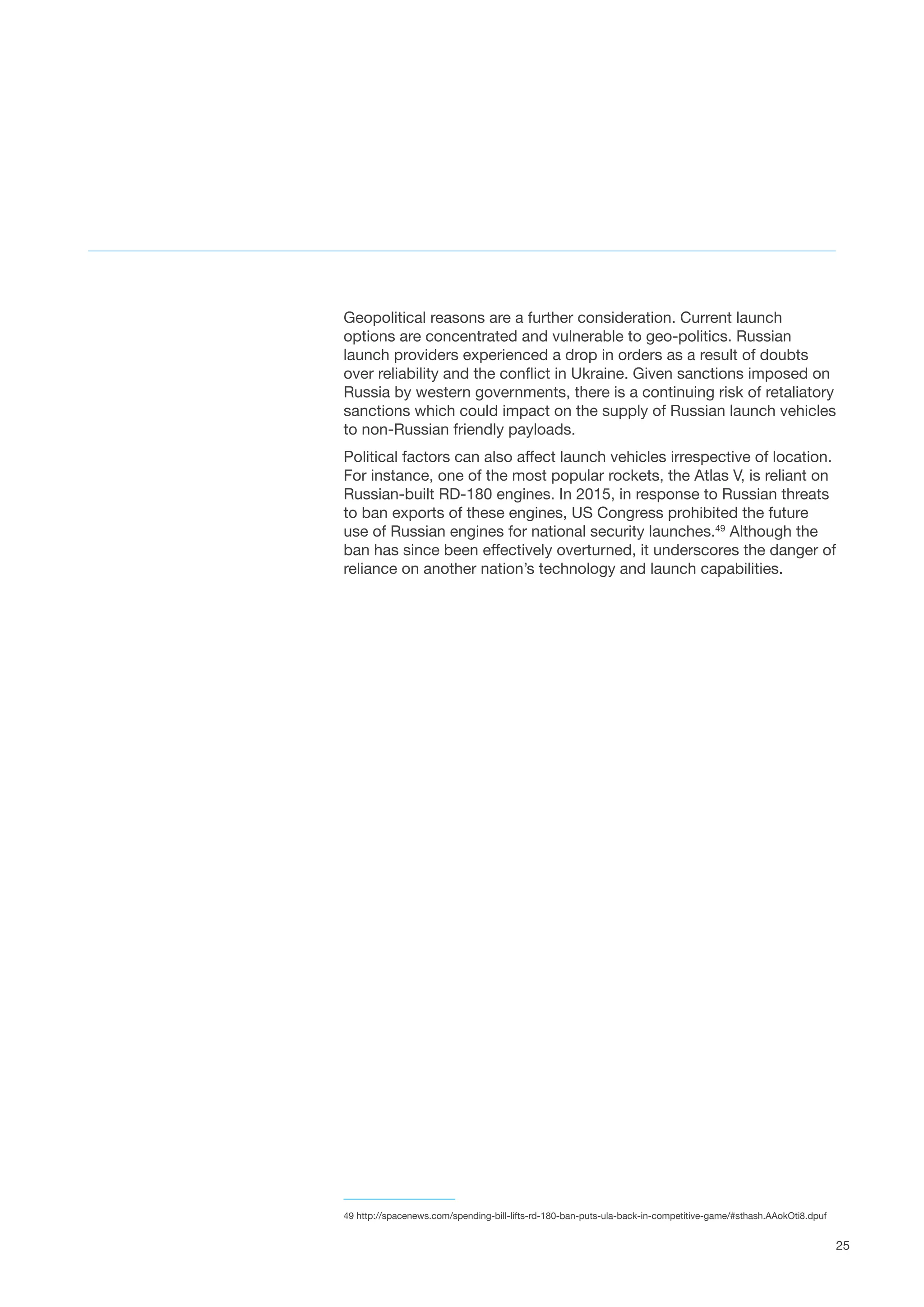 25
Geopolitical reasons are a further consideration. Current launch
options are concentrated and vulnerable to geo-politics. Russian
launch providers experienced a drop in orders as a result of doubts
over reliability and the conflict in Ukraine. Given sanctions imposed on
Russia by western governments, there is a continuing risk of retaliatory
sanctions which could impact on the supply of Russian launch vehicles
to non-Russian friendly payloads.
Political factors can also affect launch vehicles irrespective of location.
For instance, one of the most popular rockets, the Atlas V, is reliant on
Russian-built RD-180 engines. In 2015, in response to Russian threats
to ban exports of these engines, US Congress prohibited the future
use of Russian engines for national security launches.49
Although the
ban has since been effectively overturned, it underscores the danger of
reliance on another nation’s technology and launch capabilities.
49 http://spacenews.com/spending-bill-lifts-rd-180-ban-puts-ula-back-in-competitive-game/#sthash.AAokOti8.dpuf
 