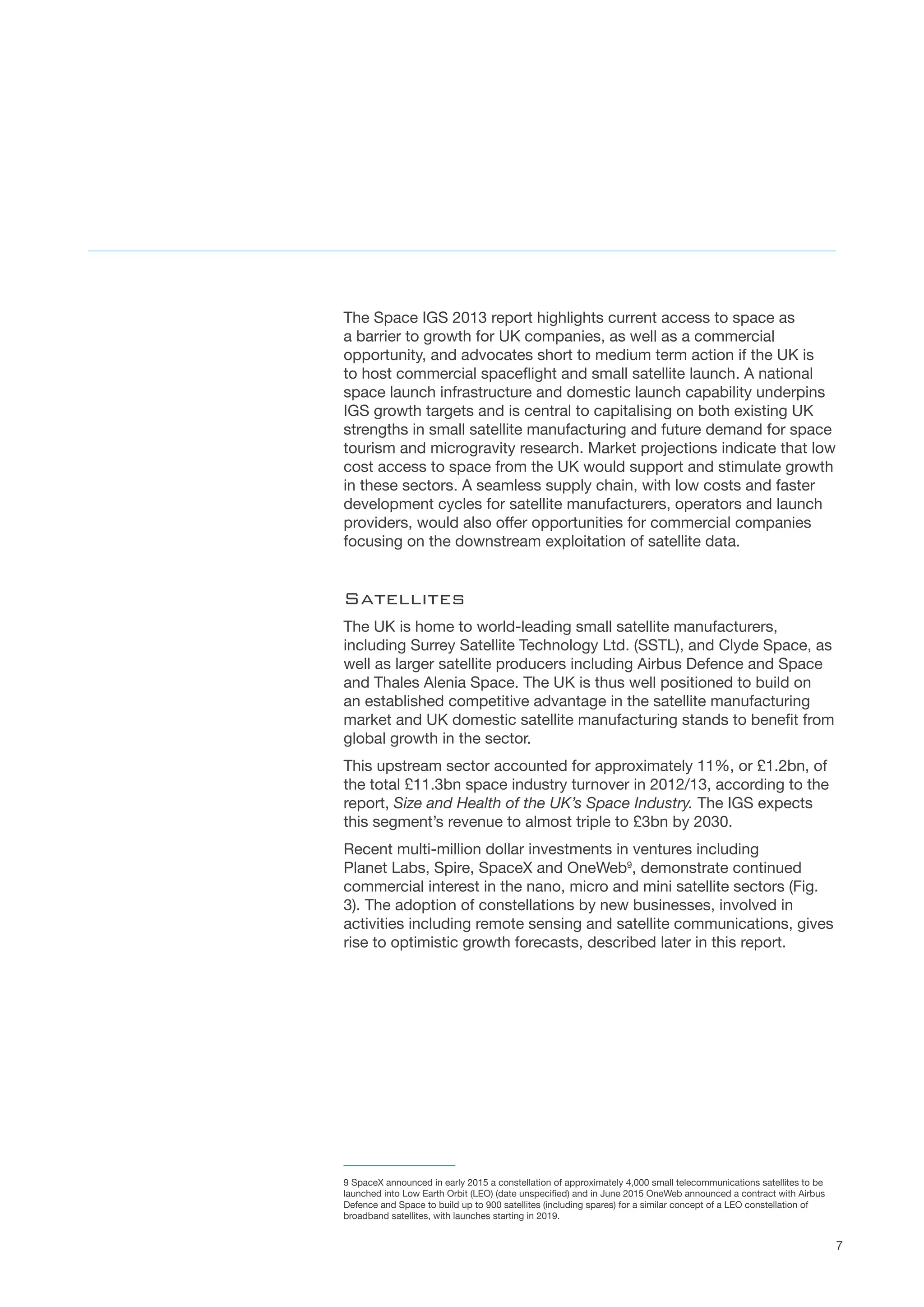 7
The Space IGS 2013 report highlights current access to space as
a barrier to growth for UK companies, as well as a commercial
opportunity, and advocates short to medium term action if the UK is
to host commercial spaceflight and small satellite launch. A national
space launch infrastructure and domestic launch capability underpins
IGS growth targets and is central to capitalising on both existing UK
strengths in small satellite manufacturing and future demand for space
tourism and microgravity research. Market projections indicate that low
cost access to space from the UK would support and stimulate growth
in these sectors. A seamless supply chain, with low costs and faster
development cycles for satellite manufacturers, operators and launch
providers, would also offer opportunities for commercial companies
focusing on the downstream exploitation of satellite data.
Satellites
The UK is home to world-leading small satellite manufacturers,
including Surrey Satellite Technology Ltd. (SSTL), and Clyde Space, as
well as larger satellite producers including Airbus Defence and Space
and Thales Alenia Space. The UK is thus well positioned to build on
an established competitive advantage in the satellite manufacturing
market and UK domestic satellite manufacturing stands to benefit from
global growth in the sector.
This upstream sector accounted for approximately 11%, or £1.2bn, of
the total £11.3bn space industry turnover in 2012/13, according to the
report, Size and Health of the UK’s Space Industry. The IGS expects
this segment’s revenue to almost triple to £3bn by 2030.
Recent multi-million dollar investments in ventures including
Planet Labs, Spire, SpaceX and OneWeb9
, demonstrate continued
commercial interest in the nano, micro and mini satellite sectors (Fig.
3). The adoption of constellations by new businesses, involved in
activities including remote sensing and satellite communications, gives
rise to optimistic growth forecasts, described later in this report.
9 SpaceX announced in early 2015 a constellation of approximately 4,000 small telecommunications satellites to be
launched into Low Earth Orbit (LEO) (date unspecified) and in June 2015 OneWeb announced a contract with Airbus
Defence and Space to build up to 900 satellites (including spares) for a similar concept of a LEO constellation of
broadband satellites, with launches starting in 2019.
 