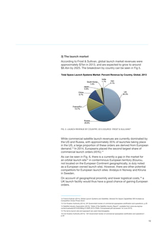 10
3) The launch market
According to Frost & Sullivan, global launch market revenues were
approximately $7bn in 2013, and are expected to grow to around
$8.4bn by 2025. The breakdown by country can be seen in Fig 5.
FIG. 5. LAUNCH REVENUE BY COUNTRY, 2013 SOURCE: FROST & SULLIVAN12
While commercial satellite launch revenues are currently dominated by
the US and Russia, with approximately 35% of launches taking place
in the US, a large proportion of these orders are derived from European
demand.13
In 2014, Europeans placed the second largest share of
commercial launch orders (45%).14
As can be seen in Fig. 6, there is a currently a gap in the market for
an orbital launch site15
in conterminous European territory (Kourou,
not located on the European Continent geographically, is duly noted
as a European owned launch site). However, there are other potential
competitors for European launch sites: Andøya in Norway and Kiruna
in Sweden.  
On account of geographical proximity and lower logistical costs,16
a
UK launch facility would thus have a good chance of gaining European
orders.
12 Frost & Sullivan (2014), Global Launch Systems and Satellites: Demand for Space Capabilities Will Increase as
Competition Drives Prices Down
13 Civil Aviation Authority (2014), UK Government review of commercial spaceplane certification and operations, p.29
14 Satellite Industry Association (2015), “State of the Satellite Industry Report”, available from www.sia.org/wp-
content/uploads/2015/05/Mktg15-SSIR-2015-FINAL-Compressed.pdf (accessed 1st June 2015)
15 The terms launch site and spaceport are used interchangeably.
16 Civil Aviation Authority (2014), “UK Government review of commercial spaceplane certification and operations”,
p.29
 