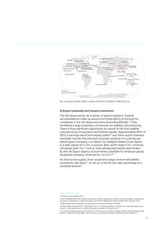 11
FIG. 6. MAJOR GLOBAL SPACE LAUNCH FACILITIES. SOURCE: VARIOUS (2014)
4) Export potential and inward investment
The UK space sector, as a whole, is export-intensive. Exports
are estimated to make up around two thirds (66%) of turnover for
companies in the UK space economy (excluding BSkyB).17
They
constitute a large proportion of revenues for satellite manufacturing.
There is thus significant opportunity for export of UK built satellite
manufacturing components and finished goods. Approximately 90% of
SSTL’s earnings result from export orders18
and other export-intensive
examples include: the provision of power systems for Luxembourg-
based space company, Lux Space, by Glasgow-based Clyde Space
in a deal valued at £1.2m; a second deal, worth nearly £1m, involving
US-based Spire Inc.19
and an international partnership deal funded
by the UK Space Agency to build three CubeSats for American global
broadcast company, Outernet Inc. for £1m.20
An end-to-end supply chain would encourage more small satellite
companies, like Spire,21
to set up in the UK and take advantage of a
complete solution.
17 Source: Case for Space 2015
18 SSTL website (2013), UK’s Space Innovation and Growth Strategy 2014-2030 is good for business, Available from:
www.sstl.co.uk/Press/UK-s-Space-Innovation-and-Growth-Strategy-2014-203 (accessed 28th February 2015)
19 BBC website (2014) retrieved from www.bbc.co.uk/news/uk-scotland-29743958
20 Clyde Space website (2015), “Clyde Space wins £1m Outernet contract”, Available from: www.clyde-space.com/
news/417_clyde-space-wins-1m-outernet-contract (accessed 15th March 2015)
21 In June 2015 Spire announced the creation of 50 new jobs at its office in Glasgow. Spire’s satellite manufacturing
partner in Glasgow is Clyde Space. http://www.bbc.co.uk/news/uk-scotland-scotland-business-33066479
 