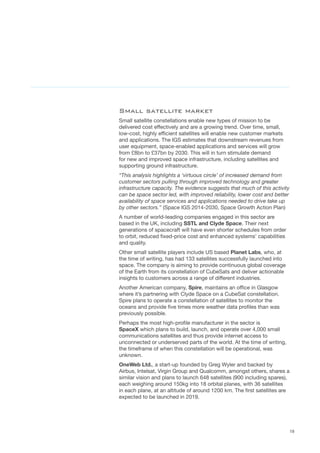 19
Small satellite market
Small satellite constellations enable new types of mission to be
delivered cost effectively and are a growing trend. Over time, small,
low-cost, highly efficient satellites will enable new customer markets
and applications. The IGS estimates that downstream revenues from
user equipment, space-enabled applications and services will grow
from £8bn to £37bn by 2030. This will in turn stimulate demand
for new and improved space infrastructure, including satellites and
supporting ground infrastructure.
“This analysis highlights a ‘virtuous circle’ of increased demand from
customer sectors pulling through improved technology and greater
infrastructure capacity. The evidence suggests that much of this activity
can be space sector led, with improved reliability, lower cost and better
availability of space services and applications needed to drive take up
by other sectors.” (Space IGS 2014-2030, Space Growth Action Plan)
A number of world-leading companies engaged in this sector are
based in the UK, including SSTL and Clyde Space. Their next
generations of spacecraft will have even shorter schedules from order
to orbit, reduced fixed-price cost and enhanced systems’ capabilities
and quality.
Other small satellite players include US based Planet Labs, who, at
the time of writing, has had 133 satellites successfully launched into
space. The company is aiming to provide continuous global coverage
of the Earth from its constellation of CubeSats and deliver actionable  
insights to customers across a range of different industries.   
Another American company, Spire, maintains an office in Glasgow
where it’s partnering with Clyde Space on a CubeSat constellation.
Spire plans to operate a constellation of satellites to monitor the
oceans and provide five times more weather data profiles than was
previously possible.
Perhaps the most high-profile manufacturer in the sector is
SpaceX which plans to build, launch, and operate over 4,000 small
communications satellites and thus provide internet access to
unconnected or underserved parts of the world. At the time of writing,
the timeframe of when this constellation will be operational, was
unknown.
OneWeb Ltd., a start-up founded by Greg Wyler and backed by
Airbus, Intelsat, Virgin Group and Qualcomm, amongst others, shares a
similar vision and plans to launch 648 satellites (900 including spares),
each weighing around 150kg into 18 orbital planes, with 36 satellites
in each plane, at an altitude of around 1200 km. The first satellites are
expected to be launched in 2019.
 