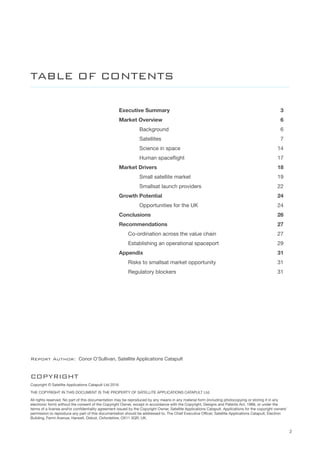 2
Executive Summary	 3
Market Overview	 6
		 Background	 6
		 Satellites	 7
		 Science in space	 14
	 	 Human spaceflight	 17
Market Drivers	 18
		 Small satellite market	 19
	 	 Smallsat launch providers	 22
Growth Potential	 24
	 	 Opportunities for the UK	 24
Conclusions	26
Recommendations	27
	 Co-ordination across the value chain	 27
	 Establishing an operational spaceport	 29
Appendix	31
	 Risks to smallsat market opportunity	 31
	 Regulatory blockers	 31
TABLE OF CONTENTS
COPYRIGHT
Copyright © Satellite Applications Catapult Ltd 2016
THE COPYRIGHT IN THIS DOCUMENT IS THE PROPERTY OF SATELLITE APPLICATIONS CATAPULT Ltd.
All rights reserved. No part of this documentation may be reproduced by any means in any material form (including photocopying or storing it in any
electronic form) without the consent of the Copyright Owner, except in accordance with the Copyright, Designs and Patents Act, 1988, or under the
terms of a license and/or confidentiality agreement issued by the Copyright Owner, Satellite Applications Catapult. Applications for the copyright owners’
permission to reproduce any part of this documentation should be addressed to, The Chief Executive Officer, Satellite Applications Catapult, Electron
Building, Fermi Avenue, Harwell, Didcot, Oxfordshire, OX11 0QR, UK.
Report Author: Conor O’Sullivan, Satellite Applications Catapult
 