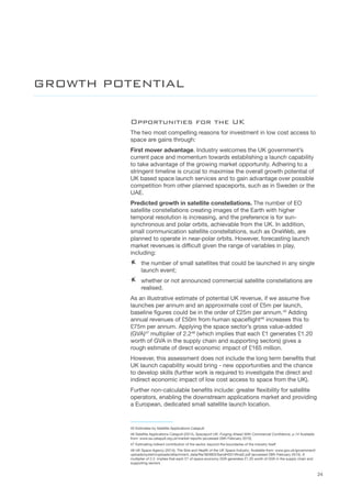 24
Opportunities for the UK
The two most compelling reasons for investment in low cost access to
space are gains through:
First mover advantage. Industry welcomes the UK government’s
current pace and momentum towards establishing a launch capability
to take advantage of the growing market opportunity. Adhering to a
stringent timeline is crucial to maximise the overall growth potential of
UK based space launch services and to gain advantage over possible
competition from other planned spaceports, such as in Sweden or the
UAE.
Predicted growth in satellite constellations. The number of EO
satellite constellations creating images of the Earth with higher
temporal resolution is increasing, and the preference is for sun-
synchronous and polar orbits, achievable from the UK. In addition,
small communication satellite constellations, such as OneWeb, are
planned to operate in near-polar orbits. However, forecasting launch
market revenues is difficult given the range of variables in play,
including:
AA the number of small satellites that could be launched in any single
launch event;
AA whether or not announced commercial satellite constellations are
realised.
As an illustrative estimate of potential UK revenue, if we assume five
launches per annum and an approximate cost of £5m per launch,
baseline figures could be in the order of £25m per annum.45
Adding
annual revenues of £50m from human spaceflight46
increases this to
£75m per annum. Applying the space sector’s gross value-added
(GVA)47
multiplier of 2.248
(which implies that each £1 generates £1.20
worth of GVA in the supply chain and supporting sectors) gives a
rough estimate of direct economic impact of £165 million.
However, this assessment does not include the long term benefits that
UK launch capability would bring - new opportunities and the chance
to develop skills (further work is required to investigate the direct and
indirect economic impact of low cost access to space from the UK).
Further non-calculable benefits include: greater flexibility for satellite
operators, enabling the downstream applications market and providing
a European, dedicated small satellite launch location.
45 Estimates by Satellite Applications Catapult
46 Satellite Applications Catapult (2014), Spaceport UK: Forging Ahead With Commercial Confidence, p.14 Available
from: www.sa.catapult.org.uk/market-reports (accessed 28th February 2015)
47 Estimating indirect contribution of the sector, beyond the boundaries of the industry itself
48 UK Space Agency (2014), The Size and Health of the UK Space Industry, Available from: www.gov.uk/government/
uploads/system/uploads/attachment_data/file/363903/SandH2014final2.pdf (accessed 28th February 2015). A
multiplier of 2.2. implies that each £1 of space economy GVA generates £1.20 worth of GVA in the supply chain and
supporting sectors
GROWTH POTENTIAL
 