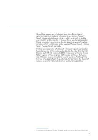 25
Geopolitical reasons are a further consideration. Current launch
options are concentrated and vulnerable to geo-politics. Russian
launch providers experienced a drop in orders as a result of doubts
over reliability and the conflict in Ukraine. Given sanctions imposed on
Russia by western governments, there is a continuing risk of retaliatory
sanctions which could impact on the supply of Russian launch vehicles
to non-Russian friendly payloads.
Political factors can also affect launch vehicles irrespective of location.
For instance, one of the most popular rockets, the Atlas V, is reliant on
Russian-built RD-180 engines. In 2015, in response to Russian threats
to ban exports of these engines, US Congress prohibited the future
use of Russian engines for national security launches.49
Although the
ban has since been effectively overturned, it underscores the danger of
reliance on another nation’s technology and launch capabilities.
49 http://spacenews.com/spending-bill-lifts-rd-180-ban-puts-ula-back-in-competitive-game/#sthash.AAokOti8.dpuf
 